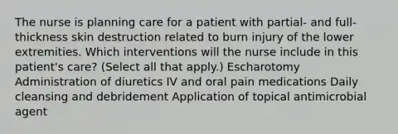 The nurse is planning care for a patient with partial- and full-thickness skin destruction related to burn injury of the lower extremities. Which interventions will the nurse include in this patient's care? (Select all that apply.) Escharotomy Administration of diuretics IV and oral pain medications Daily cleansing and debridement Application of topical antimicrobial agent