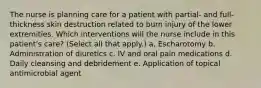 The nurse is planning care for a patient with partial- and full-thickness skin destruction related to burn injury of the lower extremities. Which interventions will the nurse include in this patient's care? (Select all that apply.) a. Escharotomy b. Administration of diuretics c. IV and oral pain medications d. Daily cleansing and debridement e. Application of topical antimicrobial agent