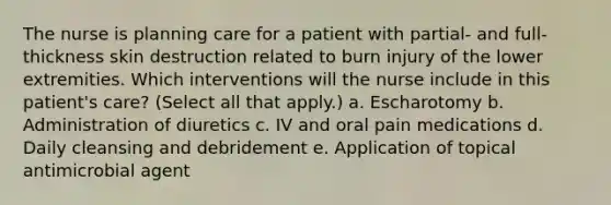 The nurse is planning care for a patient with partial- and full-thickness skin destruction related to burn injury of the lower extremities. Which interventions will the nurse include in this patient's care? (Select all that apply.) a. Escharotomy b. Administration of diuretics c. IV and oral pain medications d. Daily cleansing and debridement e. Application of topical antimicrobial agent