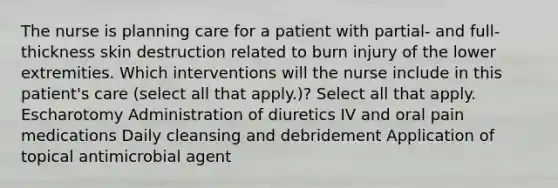 The nurse is planning care for a patient with partial- and full-thickness skin destruction related to burn injury of the lower extremities. Which interventions will the nurse include in this patient's care (select all that apply.)? Select all that apply. Escharotomy Administration of diuretics IV and oral pain medications Daily cleansing and debridement Application of topical antimicrobial agent