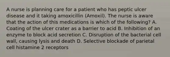 A nurse is planning care for a patient who has peptic ulcer disease and it taking amoxicillin (Amoxil). The nurse is aware that the action of this medications is which of the following? A. Coating of the ulcer crater as a barrier to acid B. Inhibition of an enzyme to block acid secretion C. Disruption of the bacterial cell wall, causing lysis and death D. Selective blockade of parietal cell histamine 2 receptors