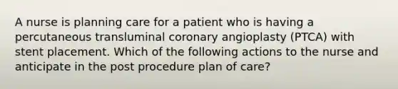 A nurse is planning care for a patient who is having a percutaneous transluminal coronary angioplasty (PTCA) with stent placement. Which of the following actions to the nurse and anticipate in the post procedure plan of care?