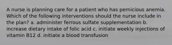 A nurse is planning care for a patient who has pernicious anemia. Which of the following interventions should the nurse include in the plan? a. administer ferrous sulfate supplementation b. increase dietary intake of folic acid c. initiate weekly injections of vitamin B12 d. initiate a blood transfusion