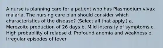 A nurse is planning care for a patient who has Plasmodium vivax malaria. The nursing care plan should consider which characteristics of the disease? (Select all that apply.) a. Merozoite production of 26 days b. Mild intensity of symptoms c. High probability of relapse d. Profound anemia and weakness e. Irregular episodes of fever