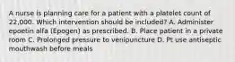 A nurse is planning care for a patient with a platelet count of 22,000. Which intervention should be included? A. Administer epoetin alfa (Epogen) as prescribed. B. Place patient in a private room C. Prolonged pressure to venipuncture D. Pt use antiseptic mouthwash before meals