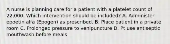 A nurse is planning care for a patient with a platelet count of 22,000. Which intervention should be included? A. Administer epoetin alfa (Epogen) as prescribed. B. Place patient in a private room C. Prolonged pressure to venipuncture D. Pt use antiseptic mouthwash before meals