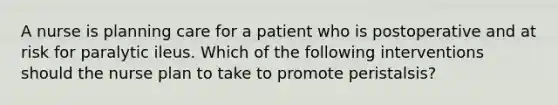 A nurse is planning care for a patient who is postoperative and at risk for paralytic ileus. Which of the following interventions should the nurse plan to take to promote peristalsis?