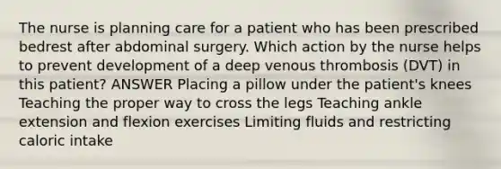 The nurse is planning care for a patient who has been prescribed bedrest after abdominal surgery. Which action by the nurse helps to prevent development of a deep venous thrombosis (DVT) in this patient? ANSWER Placing a pillow under the patient's knees Teaching the proper way to cross the legs Teaching ankle extension and flexion exercises Limiting fluids and restricting caloric intake