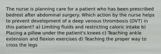 The nurse is planning care for a patient who has been prescribed bedrest after abdominal surgery. Which action by the nurse helps to prevent development of a deep venous thrombosis (DVT) in this patient? a) Limiting fluids and restricting caloric intake b) Placing a pillow under the patient's knees c) Teaching ankle extension and flexion exercises d) Teaching the proper way to cross the legs