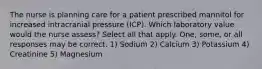 The nurse is planning care for a patient prescribed mannitol for increased intracranial pressure (ICP). Which laboratory value would the nurse assess? Select all that apply. One, some, or all responses may be correct. 1) Sodium 2) Calcium 3) Potassium 4) Creatinine 5) Magnesium