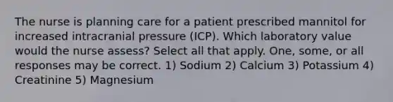 The nurse is planning care for a patient prescribed mannitol for increased intracranial pressure (ICP). Which laboratory value would the nurse assess? Select all that apply. One, some, or all responses may be correct. 1) Sodium 2) Calcium 3) Potassium 4) Creatinine 5) Magnesium