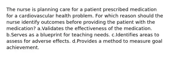 The nurse is planning care for a patient prescribed medication for a cardiovascular health problem. For which reason should the nurse identify outcomes before providing the patient with the medication? a.Validates the effectiveness of the medication. b.Serves as a blueprint for teaching needs. c.Identifies areas to assess for adverse effects. d.Provides a method to measure goal achievement.