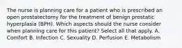 The nurse is planning care for a patient who is prescribed an open prostatectomy for the treatment of benign prostatic hyperplasia (BPH). Which aspects should the nurse consider when planning care for this patient? Select all that apply. A. Comfort B. Infection C. Sexuality D. Perfusion E. Metabolism