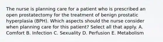 The nurse is planning care for a patient who is prescribed an open prostatectomy for the treatment of benign prostatic hyperplasia (BPH). Which aspects should the nurse consider when planning care for this patient? Select all that apply. A. Comfort B. Infection C. Sexuality D. Perfusion E. Metabolism