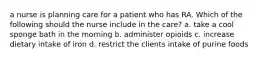 a nurse is planning care for a patient who has RA. Which of the following should the nurse include in the care? a. take a cool sponge bath in the morning b. administer opioids c. increase dietary intake of iron d. restrict the clients intake of purine foods