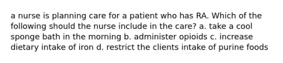 a nurse is planning care for a patient who has RA. Which of the following should the nurse include in the care? a. take a cool sponge bath in the morning b. administer opioids c. increase dietary intake of iron d. restrict the clients intake of purine foods
