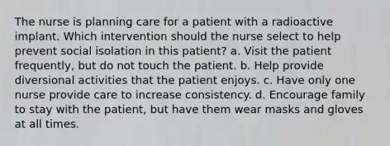 The nurse is planning care for a patient with a radioactive implant. Which intervention should the nurse select to help prevent social isolation in this patient? a. Visit the patient frequently, but do not touch the patient. b. Help provide diversional activities that the patient enjoys. c. Have only one nurse provide care to increase consistency. d. Encourage family to stay with the patient, but have them wear masks and gloves at all times.