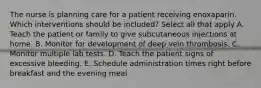 The nurse is planning care for a patient receiving enoxaparin. Which interventions should be included? Select all that apply A. Teach the patient or family to give subcutaneous injections at home. B. Monitor for development of deep vein thrombosis. C. Monitor multiple lab tests. D. Teach the patient signs of excessive bleeding. E. Schedule administration times right before breakfast and the evening meal