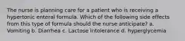 The nurse is planning care for a patient who is receiving a hypertonic enteral formula. Which of the following side effects from this type of formula should the nurse anticipate? a. Vomiting b. Diarrhea c. Lactose intolerance d. hyperglycemia