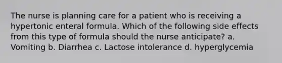 The nurse is planning care for a patient who is receiving a hypertonic enteral formula. Which of the following side effects from this type of formula should the nurse anticipate? a. Vomiting b. Diarrhea c. Lactose intolerance d. hyperglycemia