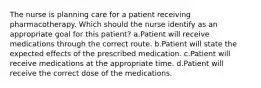 The nurse is planning care for a patient receiving pharmacotherapy. Which should the nurse identify as an appropriate goal for this patient? a.Patient will receive medications through the correct route. b.Patient will state the expected effects of the prescribed medication. c.Patient will receive medications at the appropriate time. d.Patient will receive the correct dose of the medications.