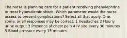 The nurse is planning care for a patient receiving phenylephrine to treat hypovolemic shock. Which parameter would the nurse assess to prevent complications? Select all that apply. One, some, or all responses may be correct. 1 Headaches 2 Hourly urine output 3 Presence of chest pain 4 IV site every 30 minutes 5 Blood pressure every 15 minutes