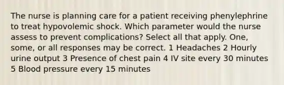 The nurse is planning care for a patient receiving phenylephrine to treat hypovolemic shock. Which parameter would the nurse assess to prevent complications? Select all that apply. One, some, or all responses may be correct. 1 Headaches 2 Hourly urine output 3 Presence of chest pain 4 IV site every 30 minutes 5 Blood pressure every 15 minutes