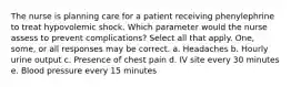 The nurse is planning care for a patient receiving phenylephrine to treat hypovolemic shock. Which parameter would the nurse assess to prevent complications? Select all that apply. One, some, or all responses may be correct. a. Headaches b. Hourly urine output c. Presence of chest pain d. IV site every 30 minutes e. Blood pressure every 15 minutes