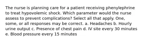 The nurse is planning care for a patient receiving phenylephrine to treat hypovolemic shock. Which parameter would the nurse assess to prevent complications? Select all that apply. One, some, or all responses may be correct. a. Headaches b. Hourly urine output c. Presence of chest pain d. IV site every 30 minutes e. Blood pressure every 15 minutes