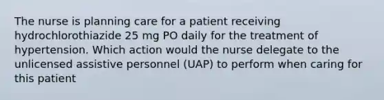 The nurse is planning care for a patient receiving hydrochlorothiazide 25 mg PO daily for the treatment of hypertension. Which action would the nurse delegate to the unlicensed assistive personnel (UAP) to perform when caring for this patient