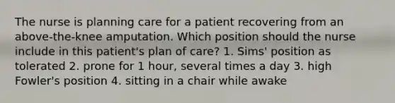 The nurse is planning care for a patient recovering from an above-the-knee amputation. Which position should the nurse include in this patient's plan of care? 1. Sims' position as tolerated 2. prone for 1 hour, several times a day 3. high Fowler's position 4. sitting in a chair while awake