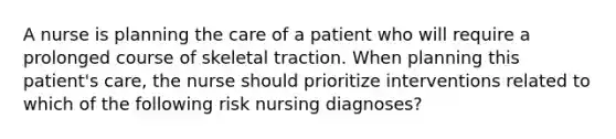 A nurse is planning the care of a patient who will require a prolonged course of skeletal traction. When planning this patient's care, the nurse should prioritize interventions related to which of the following risk nursing diagnoses?