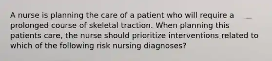 A nurse is planning the care of a patient who will require a prolonged course of skeletal traction. When planning this patients care, the nurse should prioritize interventions related to which of the following risk nursing diagnoses?