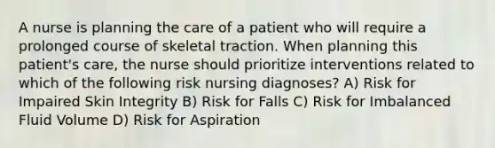 A nurse is planning the care of a patient who will require a prolonged course of skeletal traction. When planning this patient's care, the nurse should prioritize interventions related to which of the following risk nursing diagnoses? A) Risk for Impaired Skin Integrity B) Risk for Falls C) Risk for Imbalanced Fluid Volume D) Risk for Aspiration