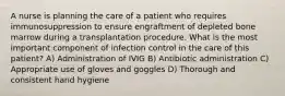 A nurse is planning the care of a patient who requires immunosuppression to ensure engraftment of depleted bone marrow during a transplantation procedure. What is the most important component of infection control in the care of this patient? A) Administration of IVIG B) Antibiotic administration C) Appropriate use of gloves and goggles D) Thorough and consistent hand hygiene