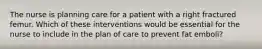 The nurse is planning care for a patient with a right fractured femur. Which of these interventions would be essential for the nurse to include in the plan of care to prevent fat emboli?