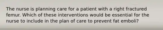 The nurse is planning care for a patient with a right fractured femur. Which of these interventions would be essential for the nurse to include in the plan of care to prevent fat emboli?