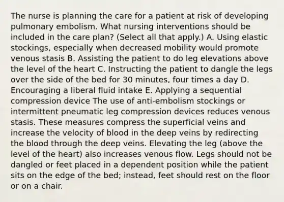 The nurse is planning the care for a patient at risk of developing pulmonary embolism. What nursing interventions should be included in the care plan? (Select all that apply.) A. Using elastic stockings, especially when decreased mobility would promote venous stasis B. Assisting the patient to do leg elevations above the level of the heart C. Instructing the patient to dangle the legs over the side of the bed for 30 minutes, four times a day D. Encouraging a liberal fluid intake E. Applying a sequential compression device The use of anti-embolism stockings or intermittent pneumatic leg compression devices reduces venous stasis. These measures compress the superficial veins and increase the velocity of blood in the deep veins by redirecting the blood through the deep veins. Elevating the leg (above the level of the heart) also increases venous flow. Legs should not be dangled or feet placed in a dependent position while the patient sits on the edge of the bed; instead, feet should rest on the floor or on a chair.