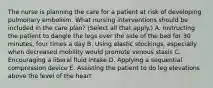 The nurse is planning the care for a patient at risk of developing pulmonary embolism. What nursing interventions should be included in the care plan? (Select all that apply.) A. Instructing the patient to dangle the legs over the side of the bed for 30 minutes, four times a day B. Using elastic stockings, especially when decreased mobility would promote venous stasis C. Encouraging a liberal fluid intake D. Applying a sequential compression device E. Assisting the patient to do leg elevations above the level of the heart