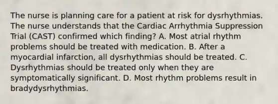 The nurse is planning care for a patient at risk for dysrhythmias. The nurse understands that the Cardiac Arrhythmia Suppression Trial (CAST) confirmed which finding? A. Most atrial rhythm problems should be treated with medication. B. After a myocardial infarction, all dysrhythmias should be treated. C. Dysrhythmias should be treated only when they are symptomatically significant. D. Most rhythm problems result in bradydysrhythmias.