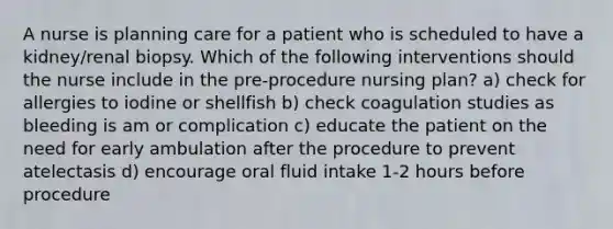 A nurse is planning care for a patient who is scheduled to have a kidney/renal biopsy. Which of the following interventions should the nurse include in the pre-procedure nursing plan? a) check for allergies to iodine or shellfish b) check coagulation studies as bleeding is am or complication c) educate the patient on the need for early ambulation after the procedure to prevent atelectasis d) encourage oral fluid intake 1-2 hours before procedure