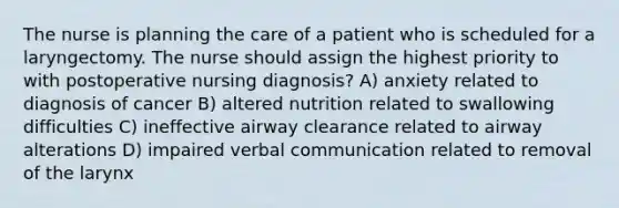 The nurse is planning the care of a patient who is scheduled for a laryngectomy. The nurse should assign the highest priority to with postoperative nursing diagnosis? A) anxiety related to diagnosis of cancer B) altered nutrition related to swallowing difficulties C) ineffective airway clearance related to airway alterations D) impaired verbal communication related to removal of the larynx