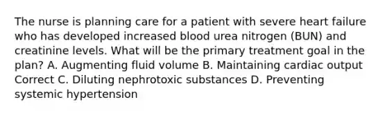 The nurse is planning care for a patient with severe heart failure who has developed increased blood urea nitrogen (BUN) and creatinine levels. What will be the primary treatment goal in the plan? A. Augmenting fluid volume B. Maintaining cardiac output Correct C. Diluting nephrotoxic substances D. Preventing systemic hypertension