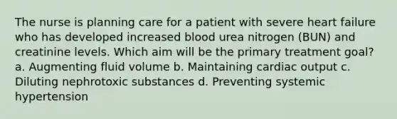 The nurse is planning care for a patient with severe heart failure who has developed increased blood urea nitrogen (BUN) and creatinine levels. Which aim will be the primary treatment goal? a. Augmenting fluid volume b. Maintaining cardiac output c. Diluting nephrotoxic substances d. Preventing systemic hypertension