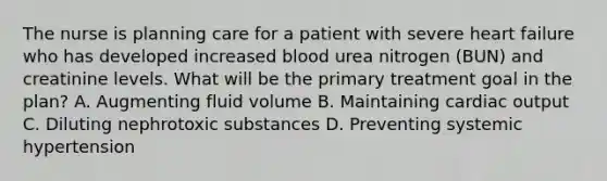 The nurse is planning care for a patient with severe heart failure who has developed increased blood urea nitrogen (BUN) and creatinine levels. What will be the primary treatment goal in the plan? A. Augmenting fluid volume B. Maintaining cardiac output C. Diluting nephrotoxic substances D. Preventing systemic hypertension