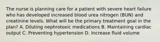 The nurse is planning care for a patient with severe heart failure who has developed increased blood urea nitrogen (BUN) and creatinine levels. What will be the primary treatment goal in the plan? A. Diluting nephrotoxic medications B. Maintaining cardiac output C. Preventing hypertension D. Increase fluid volume