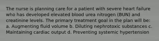 The nurse is planning care for a patient with severe heart failure who has developed elevated blood urea nitrogen (BUN) and creatinine levels. The primary treatment goal in the plan will be: a. Augmenting fluid volume b. Diluting nephrotoxic substances c. Maintaining <a href='https://www.questionai.com/knowledge/kyxUJGvw35-cardiac-output' class='anchor-knowledge'>cardiac output</a> d. Preventing systemic hypertension