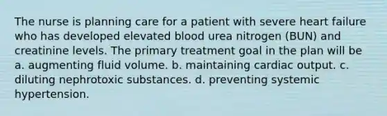 The nurse is planning care for a patient with severe heart failure who has developed elevated blood urea nitrogen (BUN) and creatinine levels. The primary treatment goal in the plan will be a. augmenting fluid volume. b. maintaining cardiac output. c. diluting nephrotoxic substances. d. preventing systemic hypertension.