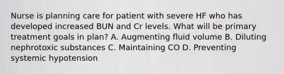 Nurse is planning care for patient with severe HF who has developed increased BUN and Cr levels. What will be primary treatment goals in plan? A. Augmenting fluid volume B. Diluting nephrotoxic substances C. Maintaining CO D. Preventing systemic hypotension