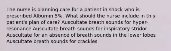 The nurse is planning care for a patient in shock who is prescribed Albumin 5%. What should the nurse include in this patient's plan of care? Auscultate breath sounds for hyper-resonance Auscultate breath sounds for inspiratory stridor Auscultate for an absence of breath sounds in the lower lobes Auscultate breath sounds for crackles